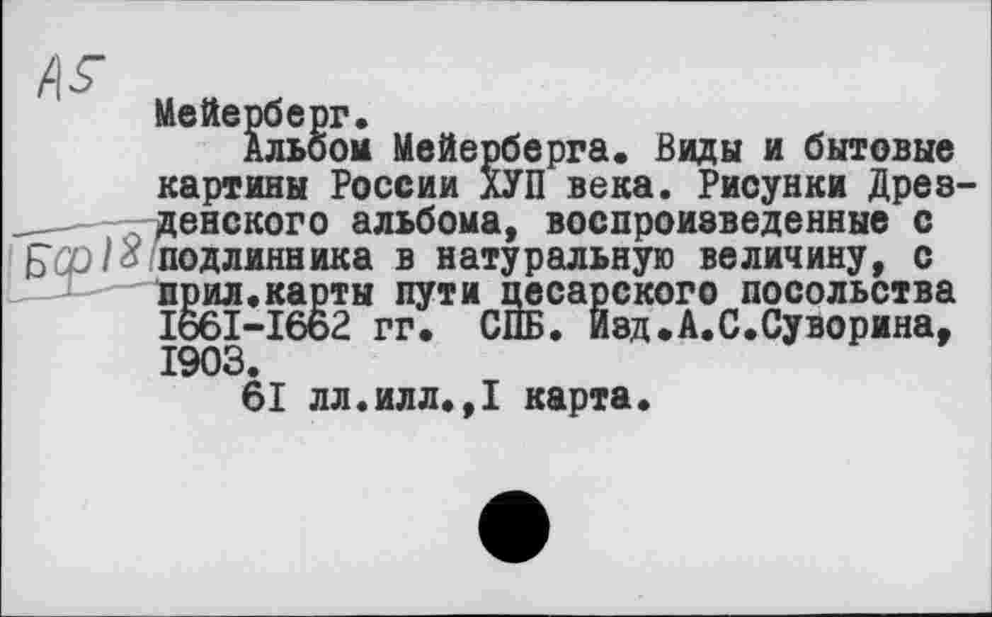 ﻿Мейерберг.
Альбом Мейерберга. Виды и бытовые картины России ХУП века. Рисунки Древ денского альбома, воспроизведенные с подлинника в натуральную величину, с прил.карты пути цесарского посольства I66I-I662 гг. СПБ. Йэд.А.С.Суворина, 1903.
61 лл.илл.,1 карта.